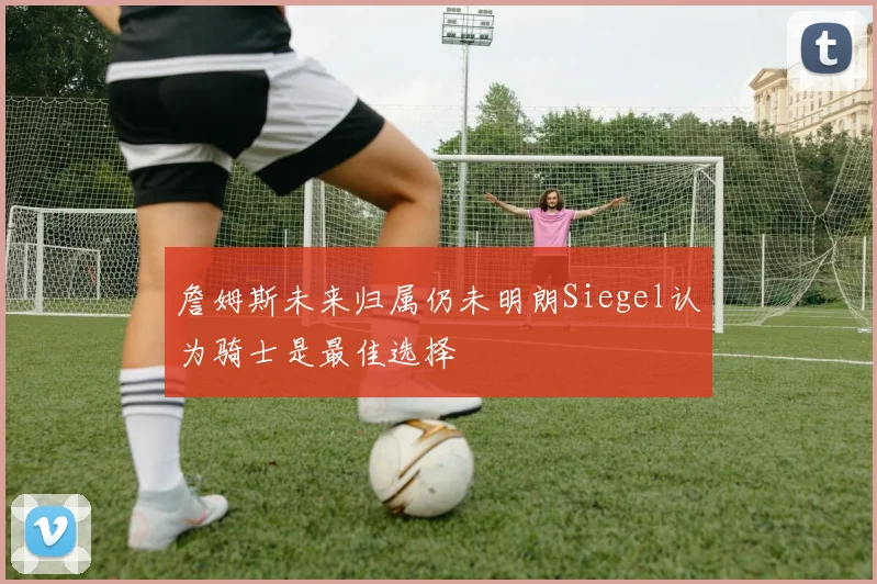 詹姆斯未来归属仍未明朗Siegel认为骑士是最佳选择